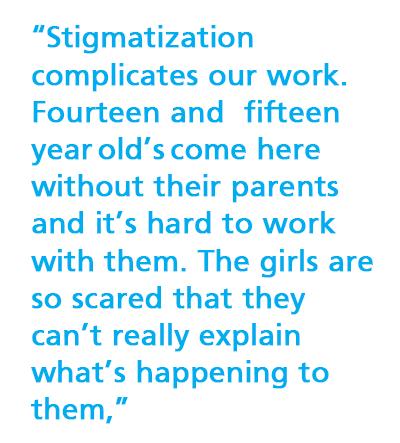“Stigmatization  complicates our work. Fourteen and fifteen year old’s come here without their parents and it’s hard to work with them. The girls are so scared that they can’t really explain what’s happening to them,” 
